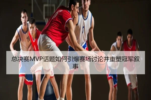 总决赛MVP话题如何引爆赛场讨论并重塑冠军叙事