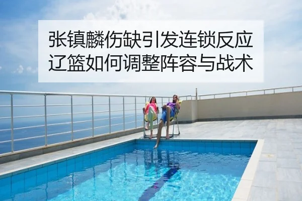 张镇麟伤缺引发连锁反应 辽篮如何调整阵容与战术