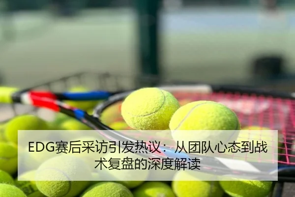 EDG赛后采访引发热议：从团队心态到战术复盘的深度解读