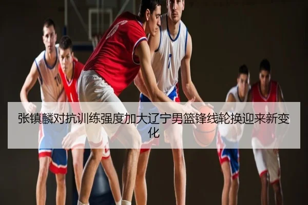 张镇麟对抗训练强度加大辽宁男篮锋线轮换迎来新变化
