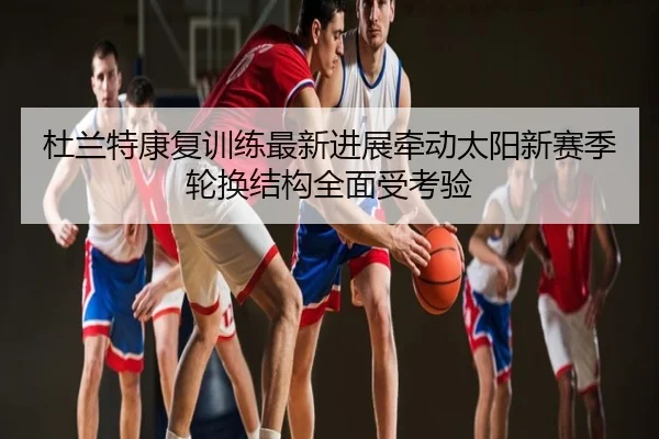杜兰特康复训练最新进展牵动太阳新赛季轮换结构全面受考验