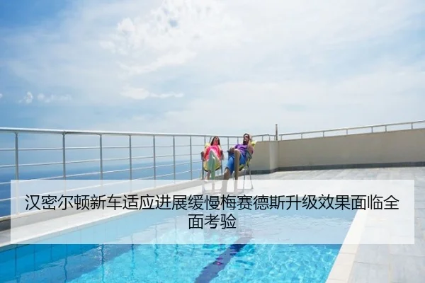 汉密尔顿新车适应进展缓慢梅赛德斯升级效果面临全面考验