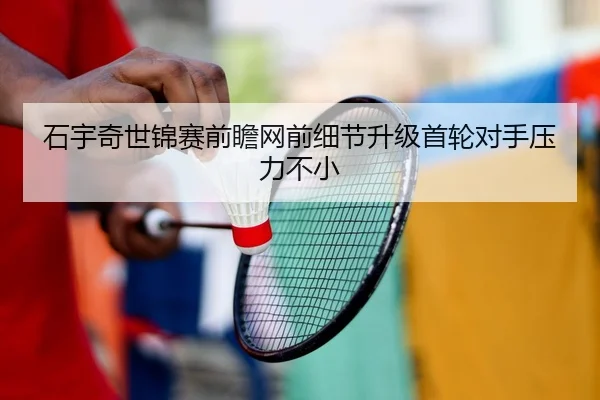 石宇奇世锦赛前瞻网前细节升级首轮对手压力不小