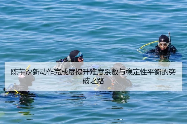 陈芋汐新动作完成度提升难度系数与稳定性平衡的突破之路