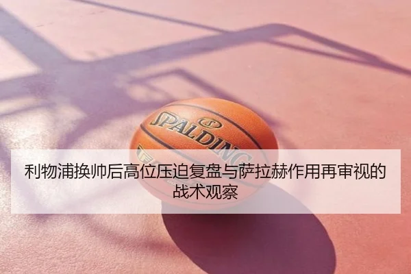 利物浦换帅后高位压迫复盘与萨拉赫作用再审视的战术观察